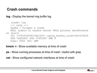 Linux Kernel Crash Capture and Analysis
Crash commands
log - Display the kernel ring buffer log
crash> log
--- snip ---
SysRq : Trigger a crash
BUG: unable to handle kernel NULL pointer dereference
at (null)
IP: [<ffffffff8130e126>] sysrq_handle_crash+0x16/0x20
PGD 7a602067 PUD 376ff067 PMD 0
Oops: 0002 [#1] SMP
kmem -i - Show available memory at time of crash
ps - Show running processes at time of crash. Useful with grep
net - Show configured network interfaces at time of crash
 