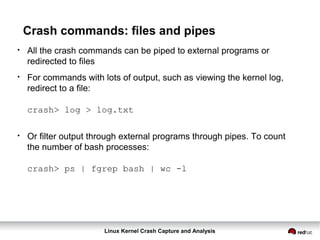 Linux Kernel Crash Capture and Analysis
Crash commands: files and pipes
●
All the crash commands can be piped to external programs or
redirected to files
●
For commands with lots of output, such as viewing the kernel log,
redirect to a file:
crash> log > log.txt
●
Or filter output through external programs through pipes. To count
the number of bash processes:
crash> ps | fgrep bash | wc -l
 