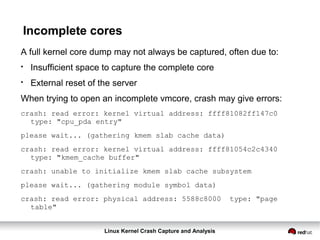 Linux Kernel Crash Capture and Analysis
Incomplete cores
A full kernel core dump may not always be captured, often due to:
●
Insufficient space to capture the complete core
●
External reset of the server
When trying to open an incomplete vmcore, crash may give errors:
crash: read error: kernel virtual address: ffff81082ff147c0
type: "cpu_pda entry"
please wait... (gathering kmem slab cache data)
crash: read error: kernel virtual address: ffff81054c2c4340
type: "kmem_cache buffer"
crash: unable to initialize kmem slab cache subsystem
please wait... (gathering module symbol data)
crash: read error: physical address: 5588c8000 type: "page
table"
 