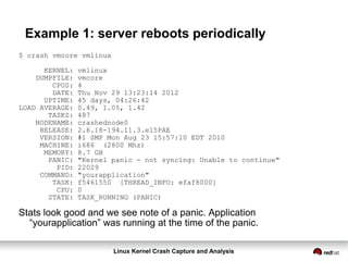 Linux Kernel Crash Capture and Analysis
Example 1: server reboots periodically
$ crash vmcore vmlinux
KERNEL: vmlinux
DUMPFILE: vmcore
CPUS: 4
DATE: Thu Nov 29 13:23:14 2012
UPTIME: 45 days, 04:26:42
LOAD AVERAGE: 0.49, 1.05, 1.42
TASKS: 487
NODENAME: crashednode0
RELEASE: 2.6.18-194.11.3.el5PAE
VERSION: #1 SMP Mon Aug 23 15:57:10 EDT 2010
MACHINE: i686 (2800 Mhz)
MEMORY: 8.7 GB
PANIC: "Kernel panic - not syncing: Unable to continue"
PID: 22029
COMMAND: "yourapplication"
TASK: f5461550 [THREAD_INFO: efaf8000]
CPU: 0
STATE: TASK_RUNNING (PANIC)
Stats look good and we see note of a panic. Application
“yourapplication” was running at the time of the panic.
 