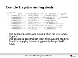 Linux Kernel Crash Capture and Analysis
Example 2: system running slowly
crash> bt
PID: 0 TASK: ffff81011cbf9100 CPU: 11 COMMAND: "swapper"
#0 [ffff81082fc43b50] crash_kexec at ffffffff800b0037
#1 [ffff81082fc43c10] sysrq_handle_crashdump at ffffffff801b9f2d
#2 [ffff81082fc43c20] __handle_sysrq at ffffffff801b9d20
#3 [ffff81082fc43c60] kbd_event at ffffffff801b44c0
#4 [ffff81082fc43cb0] input_event at ffffffff8021225b
#5 [ffff81082fc43ce0] hidinput_hid_event at ffffffff8020c973
#6 [ffff81082fc43d10] hid_process_event at ffffffff80207d47
#7 [ffff81082fc43d50] hid_input_report at ffffffff802080b7
#8 [ffff81082fc43dd0] hid_irq_in at ffffffff80209481
...

The swapper process was running when the SysRq was
triggered.

The backtrace goes through input and keyboard handling
functions, implying this was triggered by Magic SysRq
Keys.
 