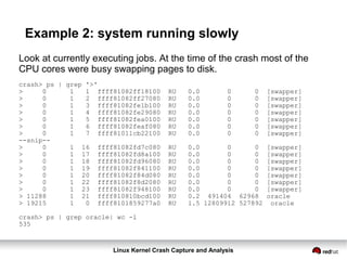 Linux Kernel Crash Capture and Analysis
Example 2: system running slowly
Look at currently executing jobs. At the time of the crash most of the
CPU cores were busy swapping pages to disk.
crash> ps | grep '>'
> 0 1 1 ffff81082ff18100 RU 0.0 0 0 [swapper]
> 0 1 2 ffff81082ff27080 RU 0.0 0 0 [swapper]
> 0 1 3 ffff81082fe1b100 RU 0.0 0 0 [swapper]
> 0 1 4 ffff81082fe29080 RU 0.0 0 0 [swapper]
> 0 1 5 ffff81082fea0100 RU 0.0 0 0 [swapper]
> 0 1 6 ffff81082feaf080 RU 0.0 0 0 [swapper]
> 0 1 7 ffff81011cb22100 RU 0.0 0 0 [swapper]
--snip--
> 0 1 16 ffff81082fd7c080 RU 0.0 0 0 [swapper]
> 0 1 17 ffff81082fd8a100 RU 0.0 0 0 [swapper]
> 0 1 18 ffff81082fd96080 RU 0.0 0 0 [swapper]
> 0 1 19 ffff81082f841100 RU 0.0 0 0 [swapper]
> 0 1 20 ffff81082f84d080 RU 0.0 0 0 [swapper]
> 0 1 22 ffff81082f8d2080 RU 0.0 0 0 [swapper]
> 0 1 23 ffff81082f948100 RU 0.0 0 0 [swapper]
> 11288 1 21 ffff810810bcd100 RU 0.2 491404 62968 oracle
> 19215 1 0 ffff8101859277a0 RU 1.5 12809912 527892 oracle
crash> ps | grep oracle| wc -l
535
 