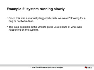 Linux Kernel Crash Capture and Analysis
Example 2: system running slowly

Since this was a manually triggered crash, we weren't looking for a
bug or hardware fault.

The data available in the vmcore gives us a picture of what was
happening on the system.
 