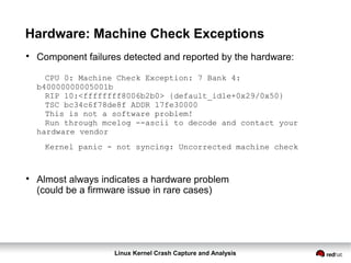 Linux Kernel Crash Capture and Analysis
Hardware: Machine Check Exceptions

Component failures detected and reported by the hardware:
CPU 0: Machine Check Exception: 7 Bank 4:
b40000000005001b
RIP 10:<ffffffff8006b2b0> {default_idle+0x29/0x50}
TSC bc34c6f78de8f ADDR 17fe30000
This is not a software problem!
Run through mcelog --ascii to decode and contact your
hardware vendor
Kernel panic - not syncing: Uncorrected machine check

Almost always indicates a hardware problem
(could be a firmware issue in rare cases)
 