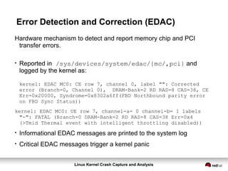 Linux Kernel Crash Capture and Analysis
Error Detection and Correction (EDAC)
Hardware mechanism to detect and report memory chip and PCI
transfer errors.
●
Reported in /sys/devices/system/edac/{mc/,pci} and
logged by the kernel as:
kernel: EDAC MC0: CE row 7, channel 0, label "": Corrected
error (Branch=0, Channel 0), DRAM-Bank=2 RD RAS=8 CAS=38, CE
Err=0x20000, Syndrome=0x8302a6ff(FBD Northbound parity error
on FBD Sync Status))
kernel: EDAC MC0: UE row 7, channel-a= 0 channel-b= 1 labels
"-": FATAL (Branch=0 DRAM-Bank=2 RD RAS=8 CAS=38 Err=0x4
(>Tmid Thermal event with intelligent throttling disabled))
●
Informational EDAC messages are printed to the system log
●
Critical EDAC messages trigger a kernel panic
 