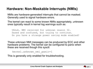 Linux Kernel Crash Capture and Analysis
Hardware: Non-Maskable Interrupts (NMIs)
NMIs are hardware-generated interrupts that cannot be masked.
Generally used to signal hardware errors.
The kernel can react to some known NMIs appropriately, unknown
ones typically result in kernel log warnings such as:
Uhhuh. NMI received for unknown reason 32.
Dazed and confused, but trying to continue.
Do you have a strange power saving mode enabled?
These unknown NMI messages can be produced by ECC and other
hardware problems. The kernel can be configured to panic when
these are received though this sysctl:
kernel.unknown_nmi_panic=1
This is generally only enabled for troubleshooting.
 