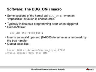 Linux Kernel Crash Capture and Analysis
Software: The BUG_ON() macro

Some sections of the kernel call BUG_ON() when an
“impossible” situation is encountered.

Typically indicates a programming error when triggered

Calls look like:
BUG_ON(!tty->read_buf);

Inserts an invalid operand (0x0000) to serve as a landmark by
the trap handler

Output looks like:
kernel BUG at drivers/char/n_tty.c:1713!
invalid opcode: 0000 [#1] SMP
 