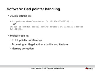 Linux Kernel Crash Capture and Analysis
Software: Bad pointer handling

Usually appear as:
NULL pointer dereference at 0x1122334455667788 ..
or
Unable to handle kernel paging request at virtual address
0x11223344

Typically due to:

NULL pointer dereference

Accessing an illegal address on this architecture

Memory corruption
 
