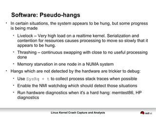 Linux Kernel Crash Capture and Analysis
Software: Pseudo-hangs
●
In certain situations, the system appears to be hung, but some progress
is being made
●
Livelock – Very high load on a realtime kernel. Serialization and
contention for resources causes processing to move so slowly that it
appears to be hung.
●
Thrashing – continuous swapping with close to no useful processing
done
●
Memory starvation in one node in a NUMA system
●
Hangs which are not detected by the hardware are trickier to debug:
●
Use SysRq + t to collect process stack traces when possible
●
Enable the NMI watchdog which should detect those situations
●
Run hardware diagnostics when it's a hard hang: memtest86, HP
diagnostics
 