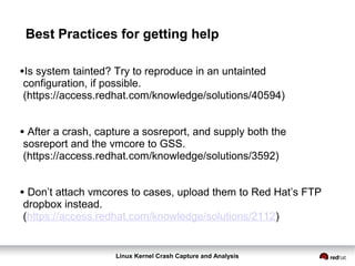 Linux Kernel Crash Capture and Analysis
Best Practices for getting help
•Is system tainted? Try to reproduce in an untainted
configuration, if possible.
(https://access.redhat.com/knowledge/solutions/40594)
• After a crash, capture a sosreport, and supply both the
sosreport and the vmcore to GSS.
(https://access.redhat.com/knowledge/solutions/3592)
• Don’t attach vmcores to cases, upload them to Red Hat’s FTP
dropbox instead.
(https://access.redhat.com/knowledge/solutions/2112)
 