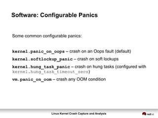 Linux Kernel Crash Capture and Analysis
Software: Configurable Panics
Some common configurable panics:
kernel.panic_on_oops – crash on an Oops fault (default)
kernel.softlockup_panic – crash on soft lockups
kernel.hung_task_panic – crash on hung tasks (configured with
kernel.hung_task_timeout_secs)
vm.panic_on_oom – crash any OOM condition
 