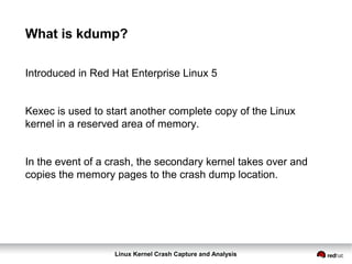 Linux Kernel Crash Capture and Analysis
What is kdump?
Introduced in Red Hat Enterprise Linux 5
Kexec is used to start another complete copy of the Linux
kernel in a reserved area of memory.
In the event of a crash, the secondary kernel takes over and
copies the memory pages to the crash dump location.
 