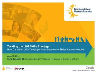 Tackling the LNG Skills Shortage: 
How Canadian LNG Developers can Secure the Skilled Labour Needed 
June 19, 2014 
Carla Campbell-Ott, Executive Director, Petroleum HR Council (a division of Enform) 
Funded in part by the Government of Canada 
 
