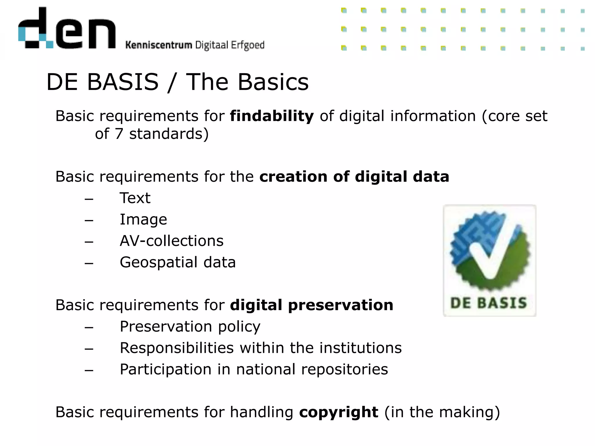 Basic requirements for findability of digital information (core set
of 7 standards)
Basic requirements for the creation of digital data
– Text
– Image
– AV-collections
– Geospatial data
Basic requirements for digital preservation
– Preservation policy
– Responsibilities within the institutions
– Participation in national repositories
Basic requirements for handling copyright (in the making)
DE BASIS / The Basics
 