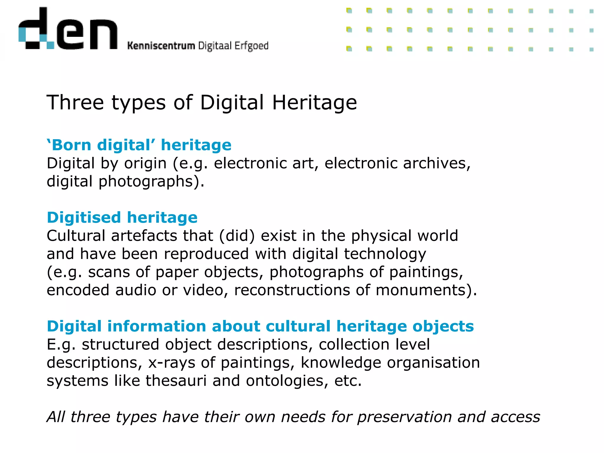 Three types of Digital Heritage
‘Born digital’ heritage
Digital by origin (e.g. electronic art, electronic archives,
digital photographs).
Digitised heritage
Cultural artefacts that (did) exist in the physical world
and have been reproduced with digital technology
(e.g. scans of paper objects, photographs of paintings,
encoded audio or video, reconstructions of monuments).
Digital information about cultural heritage objects
E.g. structured object descriptions, collection level
descriptions, x-rays of paintings, knowledge organisation
systems like thesauri and ontologies, etc.
All three types have their own needs for preservation and access
 