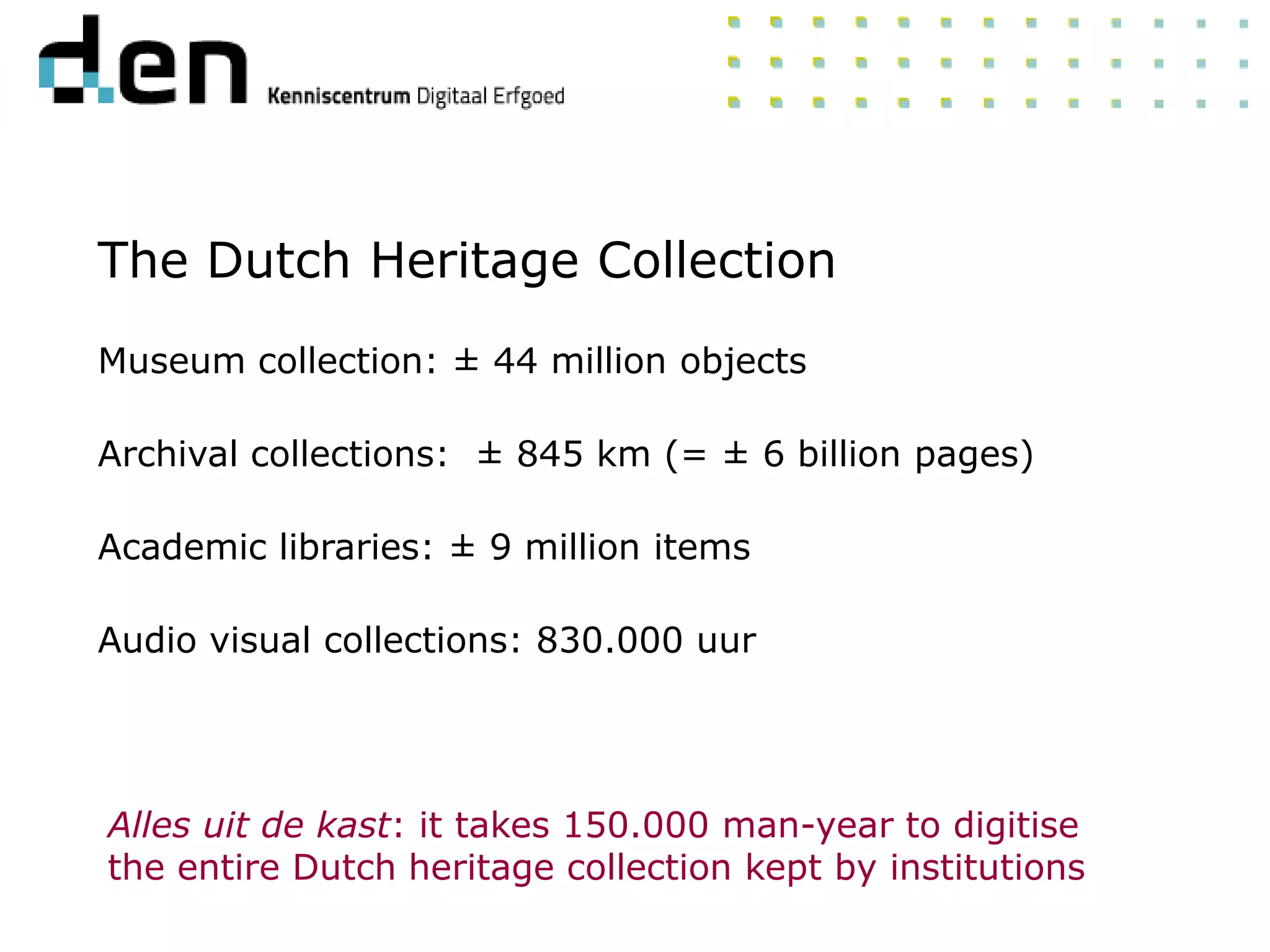 Museum collection: ± 44 million objects
Archival collections: ± 845 km (= ± 6 billion pages)
Academic libraries: ± 9 million items
Audio visual collections: 830.000 uur
Alles uit de kast: it takes 150.000 man-year to digitise
the entire Dutch heritage collection kept by institutions
The Dutch Heritage Collection
 