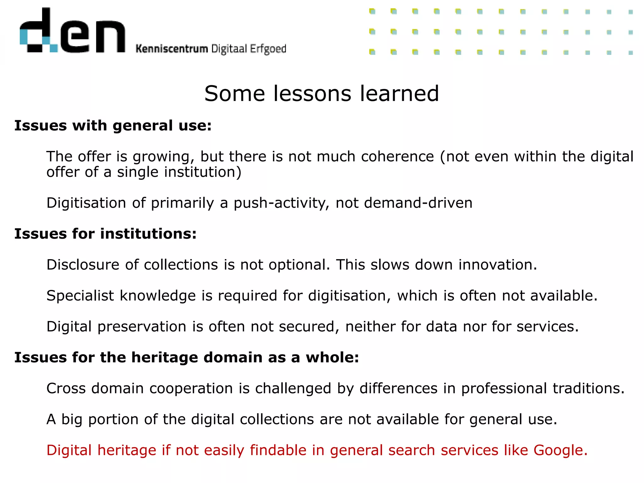 Issues with general use:
The offer is growing, but there is not much coherence (not even within the digital
offer of a single institution)
Digitisation of primarily a push-activity, not demand-driven
Issues for institutions:
Disclosure of collections is not optional. This slows down innovation.
Specialist knowledge is required for digitisation, which is often not available.
Digital preservation is often not secured, neither for data nor for services.
Issues for the heritage domain as a whole:
Cross domain cooperation is challenged by differences in professional traditions.
A big portion of the digital collections are not available for general use.
Digital heritage if not easily findable in general search services like Google.
Some lessons learned
 