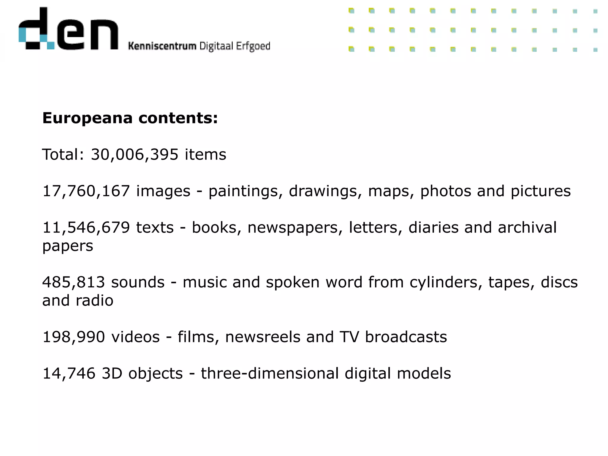Europeana contents:
Total: 30,006,395 items
17,760,167 images - paintings, drawings, maps, photos and pictures
11,546,679 texts - books, newspapers, letters, diaries and archival
papers
485,813 sounds - music and spoken word from cylinders, tapes, discs
and radio
198,990 videos - films, newsreels and TV broadcasts
14,746 3D objects - three-dimensional digital models
 