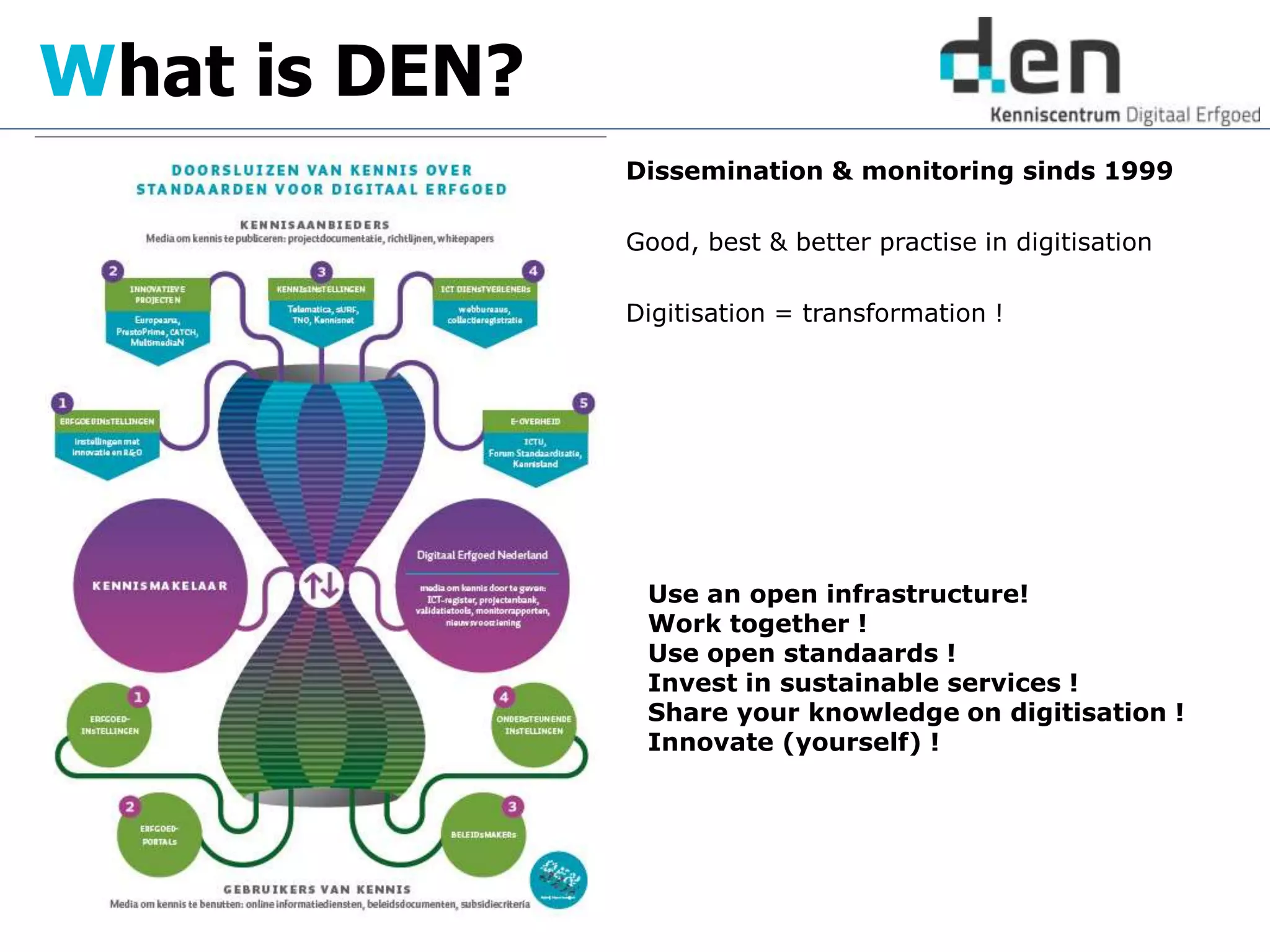 Dissemination & monitoring sinds 1999
Good, best & better practise in digitisation
Digitisation = transformation !
What is DEN?
Use an open infrastructure!
Work together !
Use open standaards !
Invest in sustainable services !
Share your knowledge on digitisation !
Innovate (yourself) !
 