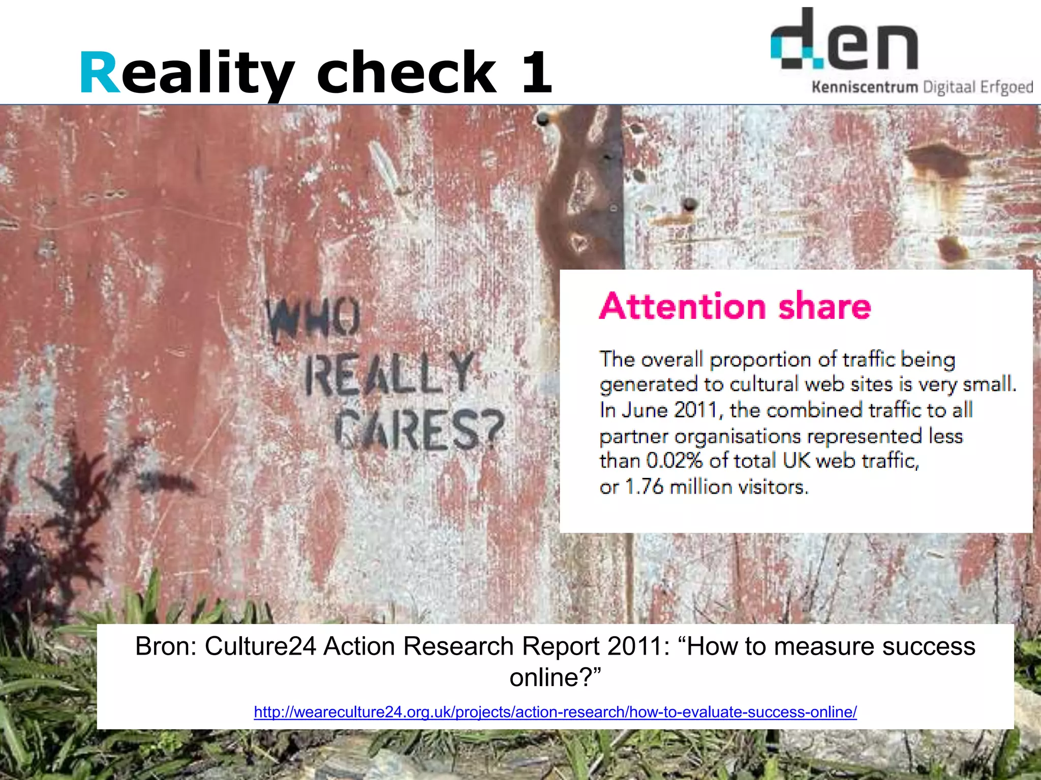 Reality check 1
Bron: Culture24 Action Research Report 2011: “How to measure success
online?”
http://weareculture24.org.uk/projects/action-research/how-to-evaluate-success-online/
 