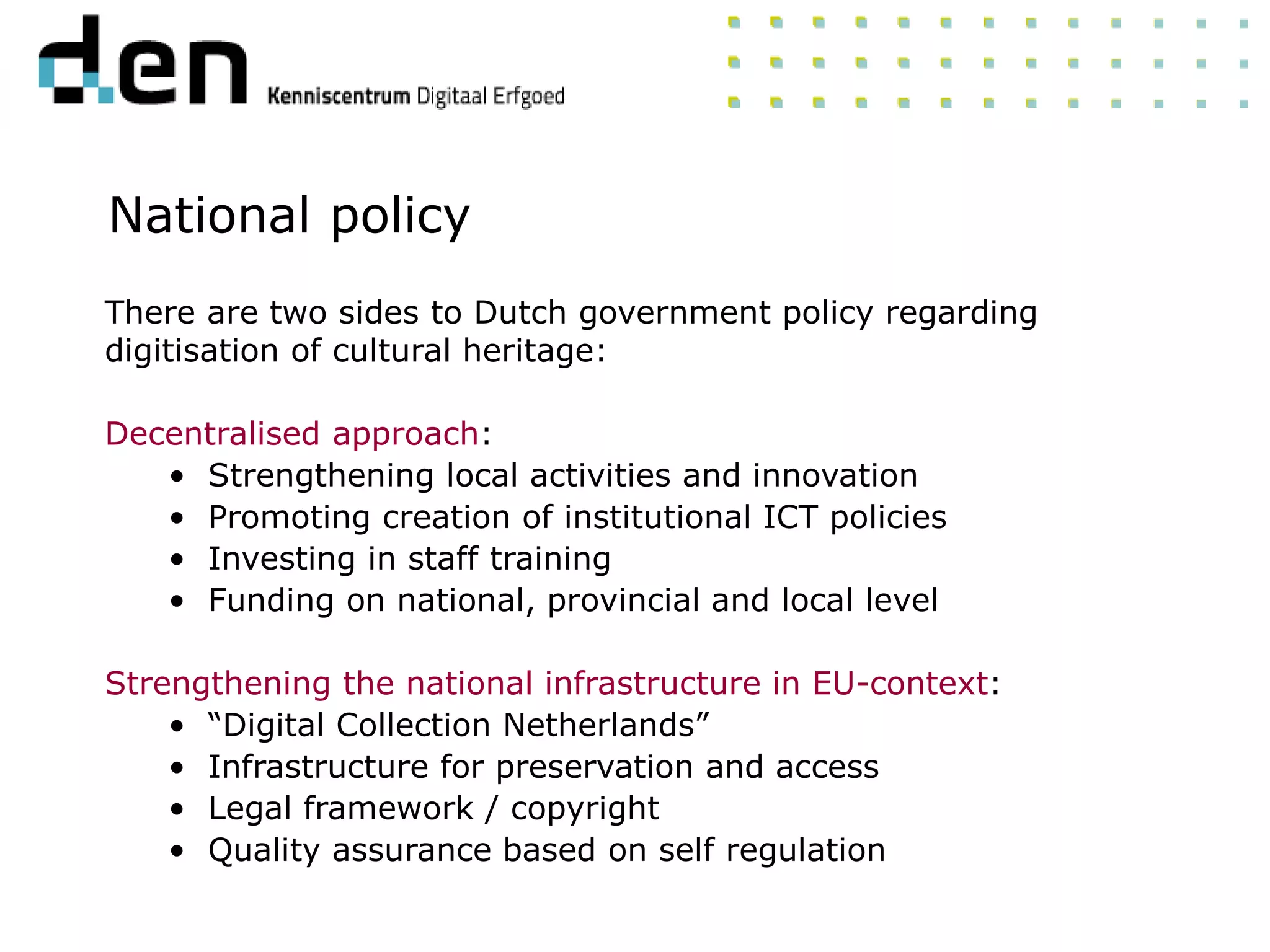 National policy
There are two sides to Dutch government policy regarding
digitisation of cultural heritage:
Decentralised approach:
• Strengthening local activities and innovation
• Promoting creation of institutional ICT policies
• Investing in staff training
• Funding on national, provincial and local level
Strengthening the national infrastructure in EU-context:
• “Digital Collection Netherlands”
• Infrastructure for preservation and access
• Legal framework / copyright
• Quality assurance based on self regulation
 
