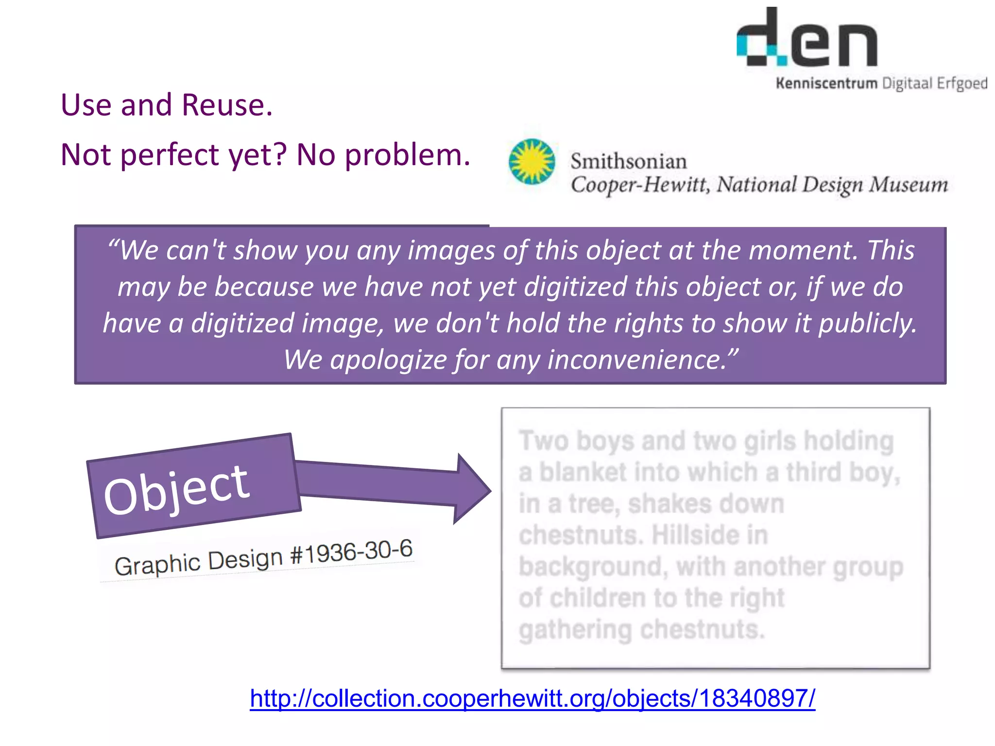 Use and Reuse.
Not perfect yet? No problem.
http://collection.cooperhewitt.org/objects/18340897/
“We can't show you any images of this object at the moment. This
may be because we have not yet digitized this object or, if we do
have a digitized image, we don't hold the rights to show it publicly.
We apologize for any inconvenience.”
 