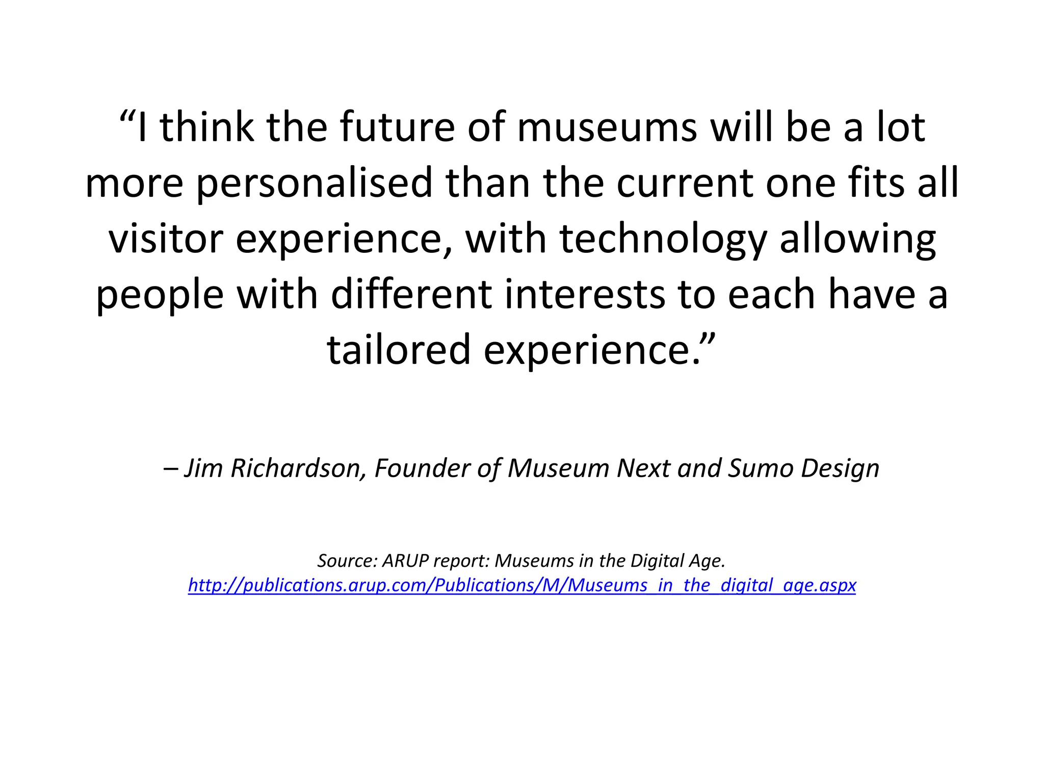 “I think the future of museums will be a lot
more personalised than the current one fits all
visitor experience, with technology allowing
people with different interests to each have a
tailored experience.”
– Jim Richardson, Founder of Museum Next and Sumo Design
Source: ARUP report: Museums in the Digital Age.
http://publications.arup.com/Publications/M/Museums_in_the_digital_age.aspx
 