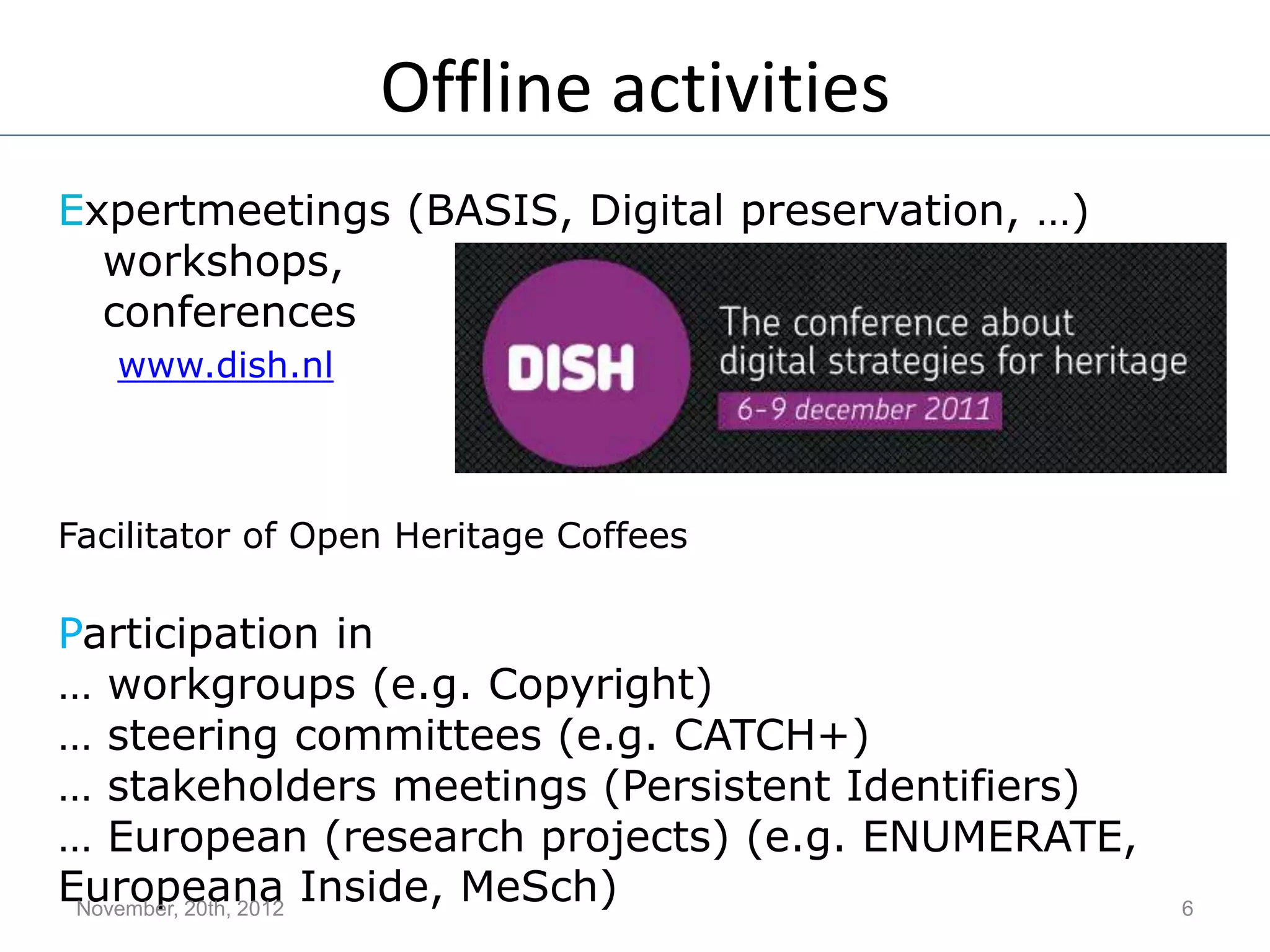 Offline activities
Expertmeetings (BASIS, Digital preservation, …)
workshops,
conferences
www.dish.nl
Facilitator of Open Heritage Coffees
Participation in
… workgroups (e.g. Copyright)
… steering committees (e.g. CATCH+)
… stakeholders meetings (Persistent Identifiers)
… European (research projects) (e.g. ENUMERATE,
Europeana Inside, MeSch)November, 20th, 2012 6
 
