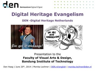 Digital Heritage Evangelism
DEN -Digital Heritage Netherlands
Presentation to the
Faculty of Visual Arts & Design,
Bandung Institute of Technology
Den Haag | June 20th, 2014 | Monika Lechner | DEN.nl/english | monika.lechner@den.nl
 
