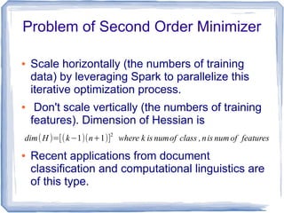 Problem of Second Order Minimizer
● Scale horizontally (the numbers of training
data) by leveraging Spark to parallelize this
iterative optimization process.
● Don't scale vertically (the numbers of training
features). Dimension of Hessian is
● Recent applications from document
classification and computational linguistics are
of this type.
dim(H )=[(k−1)(n+1)]
2
where k is numof class ,nis num of features
 