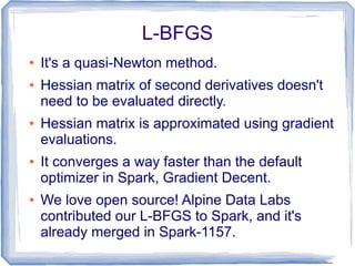 L-BFGS
● It's a quasi-Newton method.
● Hessian matrix of second derivatives doesn't
need to be evaluated directly.
● Hessian matrix is approximated using gradient
evaluations.
● It converges a way faster than the default
optimizer in Spark, Gradient Decent.
● We love open source! Alpine Data Labs
contributed our L-BFGS to Spark, and it's
already merged in Spark-1157.
 