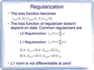 Regularization
● The loss function becomes
● The loss function of regularizer doesn't
depend on data. Common regularizers are
– L2 Regularization:
– L1 Regularization:
● L1 norm is not differentiable at zero!
ltotal (⃗w ,⃗x)=lmodel (⃗w ,⃗x)+lreg ( ⃗w)
lreg (⃗w)=λ∑i=1
N
wi
2
lreg (⃗w)=λ∑i=1
N
∣wi∣
⃗G (⃗w ,⃗x)total=⃗G(⃗w ,⃗x)model+⃗G( ⃗w)reg
̄H ( ⃗w ,⃗x)total= ̄H (⃗w ,⃗x)model+ ̄H (⃗w)reg
 