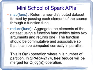 Mini School of Spark APIs
● map(func) : Return a new distributed dataset
formed by passing each element of the source
through a function func.
● reduce(func) : Aggregate the elements of the
dataset using a function func (which takes two
arguments and returns one). The function
should be commutative and associative so
that it can be computed correctly in parallel.
This is O(n) operation where n is number of
partition. In SPARK-2174, treeReduce will be
merged for O(log(n)) operation.
 