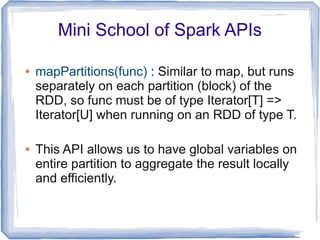 Mini School of Spark APIs
● mapPartitions(func) : Similar to map, but runs
separately on each partition (block) of the
RDD, so func must be of type Iterator[T] =>
Iterator[U] when running on an RDD of type T.
● This API allows us to have global variables on
entire partition to aggregate the result locally
and efficiently.
 
