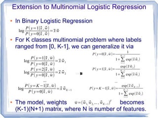 Extension to Multinomial Logistic Regression
● In Binary Logistic Regression
● For K classes multinomial problem where labels
ranged from [0, K-1], we can generalize it via
● The model, weights becomes
(K-1)(N+1) matrix, where N is number of features.
log
P( y=1∣⃗x , ̄w)
P ( y=0∣⃗x , ̄w)
=⃗x ⃗w1
log
P ( y=2∣⃗x , ̄w)
P ( y=0∣⃗x , ̄w)
=⃗x ⃗w2
...
log
P ( y=K −1∣⃗x , ̄w)
P ( y=0∣⃗x , ̄w)
=⃗x ⃗wK −1
log
P( y=1∣⃗x , ⃗w)
P ( y=0∣⃗x , ⃗w)
=⃗x ⃗w
̄w=(⃗w1, ⃗w2, ... , ⃗wK −1)T
P( y=0∣⃗x , ̄w)=
1
1+∑
i=1
K −1
exp(⃗x ⃗wi )
P( y=1∣⃗x , ̄w)=
exp(⃗x ⃗w2)
1+∑
i=1
K −1
exp(⃗x ⃗wi)
...
P( y=K −1∣⃗x , ̄w)=
exp(⃗x ⃗wK −1)
1+∑i=1
K −1
exp(⃗x ⃗wi )
 