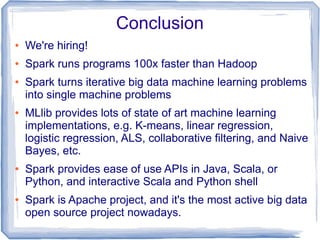 Conclusion
● We're hiring!
● Spark runs programs 100x faster than Hadoop
● Spark turns iterative big data machine learning problems
into single machine problems
● MLlib provides lots of state of art machine learning
implementations, e.g. K-means, linear regression,
logistic regression, ALS, collaborative filtering, and Naive
Bayes, etc.
● Spark provides ease of use APIs in Java, Scala, or
Python, and interactive Scala and Python shell
● Spark is Apache project, and it's the most active big data
open source project nowadays.
 
