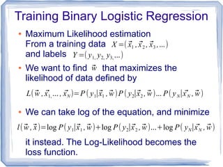Training Binary Logistic Regression
● Maximum Likelihood estimation
From a training data
and labels
● We want to find that maximizes the
likelihood of data defined by
● We can take log of the equation, and minimize
it instead. The Log-Likelihood becomes the
loss function.
X =( ⃗x1 , ⃗x2 , ⃗x3 ,...)
Y =( y1, y2, y3, ...)
⃗w
L( ⃗w , ⃗x1, ... , ⃗xN )=P ( y1∣⃗x1 , ⃗w)P ( y2∣⃗x2 , ⃗w)... P( yN∣ ⃗xN , ⃗w)
l( ⃗w ,⃗x)=log P(y1∣⃗x1 , ⃗w)+log P( y2∣⃗x2 , ⃗w)...+log P( yN∣ ⃗xN , ⃗w)
 