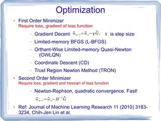 Optimization
● First Order Minimizer
Require loss, gradient of loss function
– Gradient Decent is step size
– Limited-memory BFGS (L-BFGS)
– Orthant-Wise Limited-memory Quasi-Newton
(OWLQN)
– Coordinate Descent (CD)
– Trust Region Newton Method (TRON)
● Second Order Minimizer
Require loss, gradient and hessian of loss function
– Newton-Raphson, quadratic convergence. Fast!
● Ref: Journal of Machine Learning Research 11 (2010) 3183-
3234, Chih-Jen Lin et al.
⃗wn+1=⃗wn−γ ⃗G , γ
⃗wn+1=⃗wn−H−1 ⃗G
 