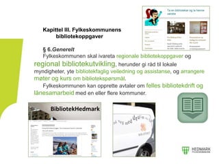 Kapittel III. Fylkeskommunens
bibliotekoppgaver
§ 6.Generelt
Fylkeskommunen skal ivareta regionale bibliotekoppgaver og
regional bibliotekutvikling, herunder gi råd til lokale
myndigheter, yte bibliotekfaglig veiledning og assistanse, og arrangere
møter og kurs om bibliotekspørsmål.
Fylkeskommunen kan opprette avtaler om felles bibliotekdrift og
lånesamarbeid med en eller flere kommuner.
 