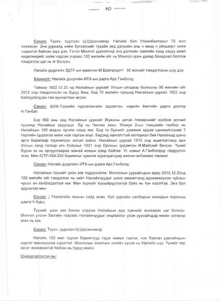 Ю
Санзл: Түүхч, судлаач Ц.Цэрэнчимэд: Налайх бол Улаанбаатарыг 70 жил
тэжээсэн. Энэ уурхайд хийж бүтээснийг тухайн үед дэлхийн аль ч ямар ч үйлдвэрт хийж
чадахгүй байсан шүү дээ. Гэтэл Монгол уурхайчид энэ дэлхийн хамгийн хүнд хэцүү ажил
хөдөлмөрийг хийж чадсан учраас 100 жилийн ойг нь Монгол орон даяар бахархал болгож
тэмдэглэх цаг нь яг болсон.
Налайх дүүргийн ЗДТГ-ын ажилтан М.Баатарцогг: 90 жилийг тэмдэглэсэн шүү дээ.
Хариулт: Налайх дүүргийн ИТХ-ын дарга Арс.Ганболд:
Тиймээ 1922.12.25 нд Налайхын уурхайг Улсын үйлдвэр болгосны 90 жилийн ойг
2012 онд тэмдэглэсэн нь буруу биш, бид 70 жилийн туршид Налайхын уурхай 1922 онд
байгуулагдсан гэж мунхаглаж ирсэн.
Санал: ШУА-Түүхийн хүрээлэнгийн эрдэмтэн, нарийн бичгийн дарга доктор
Н.Ганбат:
Бүр 550 оны үед Налайхын уурхайг Жужаны үетэй /төмөрчний/ холбож эртний
түүхэнд Налайхыг оруулдаг. Ер нь Чингис хаан, Жамух 2-ын тэмцлийн талбар нь
Налайхын 100 модны орчим газар юм. Бид та бүхнийг дэмжиж эрдэм шинжилгээний 3
төрлийн судалгаа хийж ном гаргаж өгье. Бидэнд хангалттай материал бий Налайхад шинэ
арга барилаар түүхчилсэн аялал хийнэ. Налайхын уурхай 1915 онд ашиглалтанд орж
Улсын санд татвар өгч байсныг 1921 онд Оросын эрдэмтэн И.Майский бичсэн. Үүний
бүрэн эх нь орчуулгаараа манай номын санд байгаа. Уг номыг А.Ганболдод гардуулан
өгөв. Мөн /СТР-254-255 баримтыг хувилж хуралдагсдад ажлын албанаас тараав/.
Санал: Налайх дүүргийн ИТХ-ын дарга Арс.Ганболд:
Налайхын түүхийг үнэн зөв тодорхойлж Монголын уурхайчдын өдөр 2015.12.25нд
100 жилийн ойг тэмдэглэх нь нийт Налайхчуудыг шинэ амжилтанд идэвхижүүлэх туйлын
чухал ач холбогдолтой юм. Мөн түүхийг түүхийрүүлэхгүй байх нь тун хэрэггэй. Энэ бол
ардчилал мөн.
Санал: | Геологийн яамны сайд асан, Уул уурхайн салбарын ахмадын хорооны
дарга Ч.Хурц:
Түүхийг үнэн зөв бичиж үлдээж Налайхын ард түмнийг анхаарах цаг болсон.
Монгол улсын Засгийн газраас Налайхчуудыг онцгойлон үзэж уурхайчдад нөхөн олговор
өгөх нь зөв.
Санал: Түүхч, судлаач Ц.Цэрэнчимэд:
Налайх 100 жил түүхэн баримтууд гэдэг номыг гаргах, нас барсан уурхайчдын
нэрийг мөнхжүүлэх хэрэгтэй. Монголын ажилчин ангийн үүсэл нь Налайх шүү. Үүнийг төр
засаг анхаарахгүй байгаа нь буруу юмаа.
Шийдвэрлэсэн нь:
 