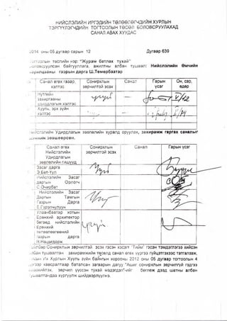 НИЙСЛЭЛИЙН ИРГЭДИЙН ТӨЛӨӨЛӨГЧДИЙН ХУРЛЫН
ТЭРГҮҮЛЭГЧДИЙН ТОГТООЛЫН ТӨСӨЛ БОЛОВСРУУЛАХАД
САНАЛ АВАХ ХУУДАС
2014 оны 05 дугаар сарын 12 Дугаар 639
Уогтоолын төслийн нэр: “ Журам батлах тухай”
5оловсруулсан байгууллага, ажилтны албан тушаал:
ларилцааны газрын дарга Ш.Төмөрбаатар
Нийслэлийн Өмчийн
I Санал өгөх газар,
хэлтэс
Сонирхлын
зөрчилтэй эсэх
Санал Гарын
үсэг
Он, сар,
өдөр
I Нутгийн
! захиргааны
| удирдлагын хэлтэс
г-
| Хууль, эрх зүйн
! хэлтэс V. ,, 1
9. У 2/нт / /
[ийслэлийн Удирдлагын зөвлөлийн хуралд оруулах, захирамж гаргах саналыг
^эмжиж зөвшөөрсөн.
Санал өгөх
Нийслэлийн
Удирдлагын
зөвлөлийн гишүүд
Засаг дарга
Э.Бат-Үүл
Иийслэлийн ■ Засаг
даргын Орлогч
С.Очирбат
Нийслэлийн Засаг
Даргын Тамгын
Газрын Дарга
Ё.Гэрэлчулуун______
Улаанбаатар хотын
Ерөнхий архитектор
бөгөөд нийслэлийн
| Ерөнхий
| төлөвлөөгөөний
! газрын дарга
| Н.Нацагдорж_______
Сонирхлын
зөрчилтэй эсэх
Ү
Санал
Гс!Йлбар:Сонирхлын зөрчилтэй эсэх гэсэн хэсргт “Тийм" гэсэн тэмдэглэгээ хийсэн
■:лбан тушаалтан захирамжийн төсөлд санал өгөх үүргээ гүйцэтгэхээс татгалзаж,
/'псын Их Хурлын Хууль зүйн байнгын хорооны 2012 оны 05 дугаар тогтоолын 4
о/гээр хавсралтаар баталсан загварын дагуу “Ашиг сонирхлын зөрчилгүй гэдгээ
■шэрхийлэх, зөрчил үүссэн тухай мэдэгдэл'-ийг бөглөж дээд шатны албан
ушаалтандаа хүргүүлж шийдвэрлүүлнэ.
 