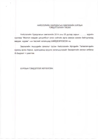 НИЙСЛЭЛИЙН УДИРДЛАГЫН ЗӨВЛӨЛИЙН ХУРЛЫН
тэмдэглэлийнтөсөл
Нийслэлийн Удирдлагын зөвлөлийн 2014 оны 05 дүгээр сарын...........өдрийн
хурлаар “Монгол наадам цогцолборт олон нийтийн арга хэмжээ зохион байгуулахад
мөрдөх журам” —ын төслийг хэлэлцээд ШИЙДВЭРЛЭСЭН нь:
Зөвлөлийн гишүүдийн саналыг тусган Нийслэлийн Иргэдийн Төлөөлөгчдийн
хурапд өргөн барьж, хуралдаанд оруулж хэлэлцүүлэхийг Захирагчийн ажлын апбаны
/Б.Бадрал/ -т даапгав.
ХУРЛЫН ТЭМДЭГЛЭЛ ХӨТӨЛСӨН:
 