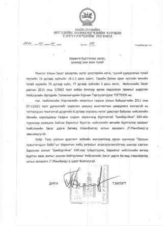 нийслэиийн
и р гэ д и и н төлөөлөгчдайн х у р л ь ш
ТЭРГҮҮЛЭЩДИИН то гто рл
. оны сарын' ^ ’ I Дугаар Улаанбаатар хот
Хөрөнгө бүртгвлээс хасах,
шинээр олж авах тухай
Монгол Улсын Засаг захиргаа, нутаг дввсгэрийн нэгк, түүний удирдлагын тухай
хуулийн 18 дугаар зүйлийн 18.1.3 дахь заалт, Төрийн болон орон нутгийн өмчийн
тухай хуулийн 75 дугаар зүйл, 77 дугаар зүйлийн 3 дахь хэсэг, Нийслэлийн Засаг
даргын 2011 оны 1/2663 тоот албан бичгээр өргөн мэдүүлсэн саналыг үндэслэн
Нийслэлийн Иргэдийн Төлөөлөгчдийн Хурль н Тэргүүлэгч^ээс ТОГТООХ нь:
Нэг. Нийслэлийн Мэргэжлийн хяналтын газрын у/кын байцаагчиин 2011 оны
07-11/622 тоот дүгнэлтийг үндэслэн цаашид ашиглалтын шаардлага хангахгүй нь
тогтоогдсон Чингэлтэй дүүргийн 6 дугаар хорооны нутаг дэвсгэрт байрлах нийслэлийн
Өмчийн харилцааны газрын үндсэн хөрөнгөнд бүртгэлтэй "Бамбар-Инж" ХХК-ийн
түрээсээр эзэмшиж байгаа барилгыг буулган нийслэлийн өмчийн бүртгэлээс хасахыг
Нийслэлийн Засаг дарга бөгөөд Улаанраатар хотын захирагч /Г.Мөнхбаяр/-д
зөвшөөрсүгэй.
Хоёр. Түүх соёпын дурсгалт зүйлийн жагсаалтамд орсон хуучнаар "Оросын
хувьсгалчдын байр"-ыг барилгын хийц загварыг алдагдуулахгүйгээр шинээр сэргээн
бариулах ажлыг "Бамбар-Инж" ХХК-иар пүйцэтгүүлж, барилгыг нийслэлийн өмчид
бүртгэн авах ажлыг зохион байгуулахыг Нийслэлийн Засаг дарга бөгөөд Улаанбаатар
хотын захирагч /Г.Мөнхбаяр/-д үүрэг болгосугай.
ДАРГА
 