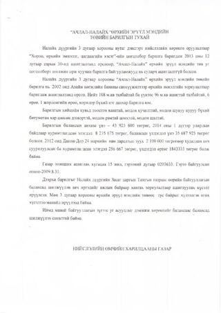 “АЧЛАЛ-НАЛАЙХ “ӨРХИЙН ЭРҮҮЛ МЭНДИЙН
ТӨВИЙН БАРИЛГЫН ТУХАЙ
Налайх дүүргийн 3 дугаар хорооны нутаг дэвсгэрт нийслэлийн хөрөнгө оруулалтаар
“Хороо, өрхийн эмнэлэг, цагдаагийн хэсэг”-ийн цогцолбор барилга баригдаж 2013 оны 12
дугаар сарын 30-нд ашиглалтанд орсноор, “Ачлал-Налайх” өрхийн эрүүл мэндийн төв уг
цогцолборт шилжин орж хуучин барилга байгууламжууд нь суларч ашиглалтгүй болсон.
Налайх дүүргийн 3 дугаар хорооны “Ачлал-Налайх” өрхийн эрүүл мэндийн төвийн
барилга нь 2002 онд Азийн хөгжлийн банкны санхүүжилтээр өрхийн эмнэлгийн зориулалтаар
баригдаж ашиглалтанд орсон. Нийт 108 м.кв талбайтай ба үүнээс 96 м.кв ашигтай талбайтай, 6
өрөө, 1 жорлонгийн өрөө, коридор бүхий нэг давхар барилга юм.
Барилгын хийцийн хувьд тоосгон ханатай, модон хучилттай, модон шувуу нуруу бүхий
битуматан хар цаасан дээвэртэй, модон рамтай цонхтой, модон шалтай.
Барилгын балансын анхны үнэ - 43 923 600 төгрөг, 2014 оны 1 дүгээр улирлын
байдлаар хуримтлагдсан элэгдэл 8 235 675 төгрөг, балансын үлдэгдэл үнэ 35 687 925 төгрөг
болсон, 2012 онд Дакон-Дор 24 маркийн нам даралтын зуух 2 100 000 төгрөгөөр худалдан авч
суурилуулсан ба хуримтлагдсан элэгдэл 256 667 төгрөг, үлдэгдэл өртөг 1843333 төгрөг болж
байна.
Газар эзэмших ашиглах хугацаа 15 жил, гэрээний дугаар 0203633. Гэрээ байгуулсан
огноо-2009.8.31.
Дээрхи барилгыг Налайх дүүргийн Засаг даргын Тамгын газраас өөрийн байгууллагын
балансад шилжүүлэн авч иргэдийг ажлын байраар хангах зориулалтаар ашиглуулах хүсэлт
ирүүлсэн. Мөн 3 дугаар хорооны өрхийн эрүүл мэндийн төвөөс тус байрыг хүлээлгэн өгөх
хүсэлтээ манайд ирүүлээд байна.
Иймд манай байгууллагын зүгээс уг асуудлыг дэмжиж хөрөнгийг балансаас балансад
шилжүүлэх саналтай байна.
НИЙСЛЭЛИЙН ӨМЧИЙН ХАРИЛЦААНЫ ГАЗАР
 