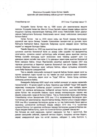 Монголын Хүүхдийн Урлан бүтээх төвийн
одоогийн үйл ажиллагаанд хийсэн дүгнэлт танилцуулга
Улаанбаатар хот 2013 оны 12 дугаар сарын 13
Хүүхдийн Урлан бүтээх төв нь 1988 оноос үйл ажиллагаагаа явуулж
эхэлсэн. Хүүхдийн төлөө төв, Монгол Улсын Засгийн газрын Шадар сайдын эрхлэх
асуудлын хүрээнд харъяалагдаж байгаад 2009 оноос Нийслэлийн Засаг даргын
харъяа байгууллага болсноор /Нийслэлийн өмчит газар/ нийслэлээс санхүүждэг
болсон байна.
Урлан бүтээх төв нь 2009 оноос хойш эрх бүхий газраар батлагдсан
дүрэмгүй явж ирсэн бөгөөд Төсвийн Ерөнхийлөн захирагчтай үр дүнгийн гэрээ
байгуулж байгаагүй байна. Одоогийн байдлаар хуучин мөрдөж ирсэн "Дотоод
журам"-ыг мөрдлөг болгодог байна.
Төвийн барилга нь 1958 онд ашиглалтанд орсон. 1961 онд сууринд нь суулт
үүссэнээс ашиглах боломжгүй болж их засвар хийж суурийн гол фундаментэд
хэсэгчилсэн, хүчилсэн нэмэлт цутгалтууд хийж өгснөөр дахин ашиглаж эхэлсэн
бөгөөд сүүлийн жилүүдэд суулт ихэссэнээс хана таазанд цууралт үүсч 1-р
давхарын зарим хэсгийн тааз нурж 2,3-р давхарын зарим өрөө ашиглах боломжгүй
болж хаагдсан байна. Улсын Мэргэжлийн хяналтын ерөнхий газраас 2007 онд
гаргасан дүгнэлтээр уг барилгыг ашиглах боломжгүй гэж үзсэн байна. Одоогоор
шинээр баригдах барилгын зураг хийгдэж байгаа, ойрын хугацаанд хичээлийн
шинэ байр бариулах шаардлагатай.
Төв нь өөрийн эзэмшлийн нэлээдгүй газартай байсан боловч зарим хэсэг нь
хуучин захирлын /одоо түүний хүү тус төвийн аж ахуй эрхэлсэн орлогч захирал
Ц.Батболдын/ эзэмшилд, зарим хэсэг нь "Хурд" ХХК-ны болон бусад компаны
эзэмшилд шилжсэн байна.
Өнөөдрийн байдлаар 6800 гаруй м/кв талбай эзэмшдэг үл хөдлөх хөрөнгийн
гэрчилгээтэй ч 40 орчим хувийг нь буюу барилгын урд талбайг "Хурд" ХХК өөрийн
хөрөнгөөр тохижуулан Сүхбаатар дүүрэгт хүлээлгэн өгсөн мөн талбайн зарим
хэсгийг тус компани автомашины төлбөртэй зогсоол болгон ашиглаж байгаагаас
урлан бүтээх төв хичээлийн байрны гадна ханаар хязгаарлагдсан газраас өөр
өөрийн эзэмшлийн газаргүй болсон байна. Төв нь Нийслэлийн Засаг дарга бөгөөд
Улаанбаатар хотын Захирагчийн 2009 оны 115-р захирамжаар батлагдсан орон
тоотойгоор үйл ажиллагаагаа явуулж байгаа бөгөөд Монгол улсын Шадар сайдын
2006 оны 88-р тушаалаар батлагдсан дүрэм нь тус төв Нийслэлийн Засаг даргын
харъяанд шилжсэнтэй холбогдож Шадар сайдын 2010 оны 17-р тушаалаар
хүчингүй болсон тул одоогоор холбогдох газраар батлагдсан дүрэмгүй байгаа юм.
/Одоо мөрдөж байгаа бүтэц, орон тоо хүчингүй болсон дүрмийг хавсаргав./
Энэ бүтцээр аж ахуй хариуцсан, сургалт хариуцсан тус бүр 1 орлогчтой, бие
даасан санхүүгийн албатай, /ерөнхий нягтлан бодогч, тооцооны нягтлан бодогч,
нярав/ шаардлагагүй орон тоо ихтэй /жолооч, лаборант 3, хийц бэлтгэгч 3,
 