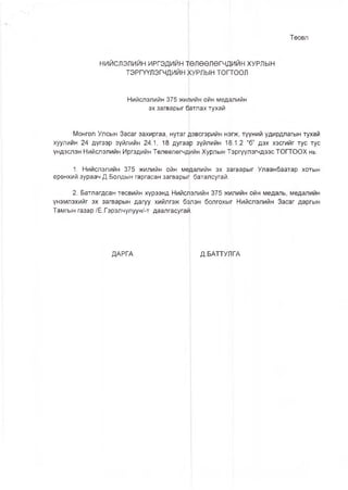 Төсөл
НИЙСЛЭЛИЙН ИРГЭДИЙН ‘ПӨЛӨӨЛӨГЧДИЙН ХУРЛЫН
ТЭРГҮҮЛЭГЧДИЙН ХУРЛЫН топгоол
Нийслэлийн 375 жишйн ойн медалийн
эх загварыг фтлах тухай
Монгол Улсын Засаг захиргаа, нутаг дэвсгэрийн н^гж, түүний удирдлагын тухай
хуулийн 24 дүгээр зүйлийн 24.1, 18 дугаар зүйлийн 18.1.2 “б” дэх хэсгийг тус тус
үндэслэн Нийслэлийн Иргэдийн Төлөөлөгчдийн Хурлын Тэргүүлэгчдээс ТОГТООХ нь:
1. Нийслэлийн 375 жилийн ойн медалийн эх зэгварыг Улаанбаатар хотын
ерөнхий зураач Д.Болдын гаргасан загварып баталсугай.
2. Батлагдсан төсвийн хүрээнд Нийслэлийн 375 жилийн ойн медаль, медалийн
үнэмлэхийг эх загварын дагуу хийлгэж бэлэн болгохыг Нийслэлийн Засаг даргын
Тамгын газар/Ё.Гэрэлчулуун/-т даалгасугаи.
ДАРГА Д.БАТТУЛГА
 