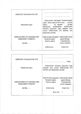 НИЙСЛЭЛ УЛААНБААТАР ХОТ
Медалийн зураг
НИЙСЛЭЛИЙН 375 ЖИЛИЙН ОЙН
МЕДАЛИЙН ҮНЭМЛЭХ
Дугаар.......
Нийслэлийн Иргэдийн Төлөөлөгчдийн
хурал, Засаг даргын 2014 оны....дугаар
сарын ..... ны өдрийн .... дугаар
хамтарсан шийдвэрээр нийслэлийн
хөркилд оруулсан хувь нэмрийг тань
үн(элж, Нийслэлийн 375 жилийн ойн
медалиар шагнав.
Нийслэлийн иргэдийн Нийслэлийн Засаг
Төлөөлөгчдийн дарга бөгөөд
Хурлын дарга Улаанбаатар
Д.Баттулга
хотын захирагч
Э.Бат-Үүл
НИЙСЛЭЛ УЛААНБААТАР ХОТ
.................................................. Таны
Медалийн зураг
Нийслэлийн хөгжилд оруулсан хувь
нэмрийг тань үнэлж, Нийслэлийн 375
жилийн ойн медалиар шагнав.
НИЙСЛЭЛИЙН 375 ЖИЛИЙН ОЙН
МЕДАПИЙН ҮНЭМЛЭХ
Нийслэлийн иргэдийн Нийслэлийн Засаг
Төлөөлөгчдийн дарга бөгөөд
Хурлын дарга Улаанбаатар
хотын захирагч
Дугаар....... Д.Баттулга Э.Бат-Үүл
2014.10./ /
 