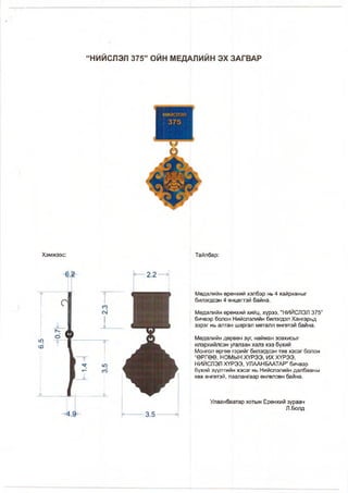 “НИЙСЛЭЛ 375” ОЙН МЕДАЛИЙН ЭХ ЗАГВАР
Хэмжээс:
ю
со
Тайлбар:
Медалийн ерөнхий хэлбэр нь 4 хайрханыг
билэгдсэн 4 өнцөгтэй байна.
Медалийн ерөнхий хийц, хүрээ, “НИЙСЛЭЛ 375”
бичвэр болон Нийслэлийн билэгдэл Хангарьд
зэрэг нь алтан шаргал металл өнгөтэй байна.
Медалийн дөрвөн зүг, найман зовхисыг
илэрхийлсэн угапзан халз хээ бүхий
Монгол өргөө гэрийг билэгдсэн төв хэсэг болон
“ӨРГӨӨ, НОМЫН ХҮРЭЭ, ИХ ХҮРЭЭ,
НИЙСЛЭЛ ХҮРЭЭ, УЛААНБААТАР” бичвэр
бүхий зүүлтийн хэсэг нь Нийслэлийн далбааны
хөх өнгөтэй, паапангаар өнгөлсөн байна.
Улаанбаатар хотын Ерөнхий зураач
Л.Болд
 