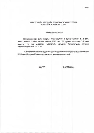 Төсөл
НИЙСЛЭЛИЙН ИРГЭДИЙН ТӨЛӨӨЛӨГЧДИЙН ХУРЛЫН
ТЭРГҮҮЛЭГЧДИЙН тогтоол
Ой тэмдэглэх тухай
Нийслэлийн эрх зүйн байдлын тухай хуулийн 8 дугаар зүйлийн 8.1.5 дахь
заалт, Монгол Улсын Засгийн газрын 2010 оны 172 дугаар тогтоолын 3.3 дахь
заалтыг тус тус үндэслэн Нийслэлийн иргэдийн Төлөөлөгчдийн Хурлын
Тэргүүлэгчдээс ТОГТООХ нь:
1.Нийслэлийн Налайх дүүргийн уурхай үүсэн байгуулагдсаны 100 жилийн ойг
2015 оны 12 сарын 25-ны өдөр тэмдэглэх зөвшөөрөл олгосугай.
ДАРГА Д.БАТТУЛГА
 