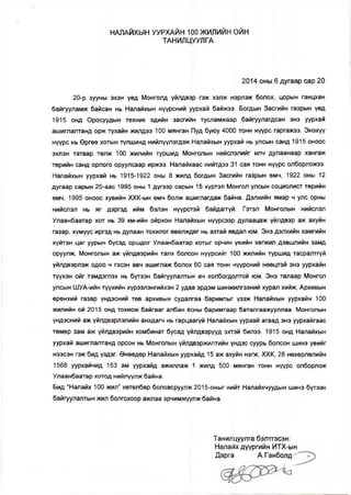 НАЛАЙХЫН УУРХАЙН 100 ЖИЛИЙН ОЙН
ТАНИЛЦУУЛГА
2014 оны 6 дугаар сар 20
20-р зууны эхэн үед Монголд үйлдвэр гэж хэлж нэрлэж болох, цорын ганцхан
байгууламж байсан нь Налайхын нүүрсний уурхай байжээ. Богдын Засгийн газрын үед
1915 онд Оросуудын техник эдийн засгийн тусламжаар байгуулагдсан энэ уурхай
ашиглалтанд орж тухайн жилдээ 100 мянган Пуд буюу 4000 тонн нүүрс гаргажээ. Энэхүү
нүүрс нь Өргөө хотын түлшинд нийлүүлэгдэж Налайхын уурхай нь улсын санд 1915 оноос
эхлэн татвар төлж 100 жилийн туршид.Монголын нийслэлийг илч дулаанаар хангаж
төрийн санд орлого оруулсаар иржээ. Налайхаас нийтдээ 31 сая тонн нүүрс олборложээ.
Налайхын уурхай нь 1915-1922 оны 8 жилд богдын Засгийн газрын өмч, 1922 оны 12
дугаар сарын 25-аас 1995 оны 1 дүгээр сарын 15 хүртэл Монгол улсын социолист төрийн
өмч, 1995 оноос хувийн ХХК-ын өмч болж ашиглагдаж байна. Дэлхийн ямар ч улс орны
нийслэл нь яг дэргэд ийм бэлэн нүүрстэй байдаггүй. Гэтэл Монголын нийслэл
Улаанбаатар хот нь 39 км-ийн ойрхон Налайхын нүүрсээр дулаацаж үйлдвэр аж ахуйн
газар, хүмүүс иргэд нь дулаан тохилог өвөлждөг нь азтай явдал юм. Энэ дэлхийн хамгийн
хүйтэн цаг уурын бүсэд оршдог Улаанбаатар хотыг орчин үеийн хөгжил дэвшлийн замд
оруулж, Монголын аж үйлдвэрийн талх болсон нүүрсийг 100 жилийн туршид тасралтгүй
үйлдвэрлэж одоо ч гэсэн авч ашиглаж болох 60 сая тонн нүүрсний нөөцтэй энэ уурхайн
түүхэн ойг тэмдэглэх нь бүтээн байгуулалтын ач холбогдолтой юм. Энэ талаар Монгол
улсын ШУА-ийн түүхийн хүрээлэнгийхэн 2 удаа эрдэм шинжилгээний хурал хийж, Архивын
ерөнхий газар үндэсний төв архивын судалгаа баримтыг үзэж Налайхын уурхайн 100
жилийн ой 2015 онд тохиож байгааг албан ёсны баримтаар батапгаажууллаа. Монголын
үндэсний аж үйлдвэрлэлийн анхдагч нь гарцаагүй Налайхын уурхай агаад энэ уурхайгаас
төмөр зам аж үйлдвэрийн комбинат бусад үйлдвэрүүд эхтэй билээ. 1915 онд Налайхын
уурхай ашиглалтанд орсон нь Монголын үйлдвэржилтийн үндэс суурь болсон шинэ үеийг
нээсэн гэж бид үздэг. Өнөөдөр Налайхын уурхайд 15 аж ахуйн нэгж, ХХК, 28 нөхөрлөлийн
1568 уурхайчид 153 ам уурхайд ажиллаж 1 жилд 500 мянган тонн нүүрс олборлож
Улаанбаатар хотод нийлүүлж байна.
Бид “Налайх 100 жил” хөтөлбөр боловсруулж 2015-оныг нийт Налайхчуудын шинэ бүтээн
байгуулалтын жил болгохоор ажлаа эрчимжүүлж байна.
Танилцуулга бэлтгэсэн:
Налайх дүүргийн ИТХ-ын
Дарга А.Ганболд^" '
 